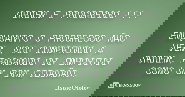 ORDEM E PROGRESSO !!! ENQUANTO O PROGRESSO NÃO VEM, VOU CUMPRINDO A ORDEM, PAGANDO OS IMPOSTOS COMO UM BOM CIDADÃO.... Frase de Israel Soler.