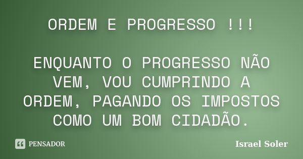 ORDEM E PROGRESSO !!! ENQUANTO O PROGRESSO NÃO VEM, VOU CUMPRINDO A ORDEM, PAGANDO OS IMPOSTOS COMO UM BOM CIDADÃO.... Frase de Israel Soler.