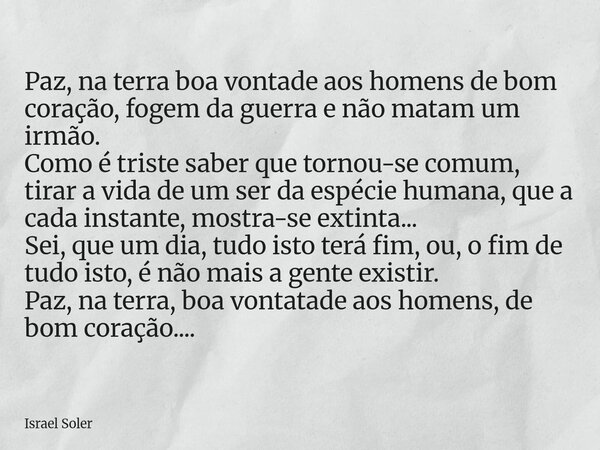 ⁠Paz, na terra boa vontade aos homens de bom coração, fogem da guerra e não matam um irmão. Como é triste saber que tornou-se comum, tirar a vida de um ser da e... Frase de Israel Soler.