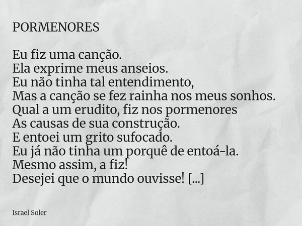 PORMENORES Eu fiz uma canção. Ela exprime meus anseios. Eu não tinha tal entendimento, Mas a canção se fez rainha nos meus sonhos. Qual a um erudito, fiz nos po... Frase de Israel Soler.