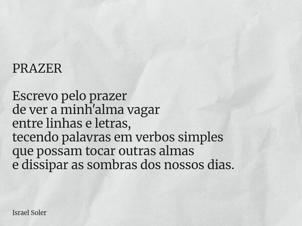 ⁠ PRAZER Escrevo pelo prazer de ver a minh'alma vagar entre linhas e letras, tecendo palavras em verbos simples que possam tocar outras almas e dissipar as somb... Frase de Israel Soler.