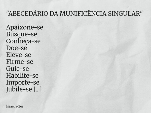 "ABECEDÁRIO DA MUNIFICÊNCIA SINGULAR" Apaixone-se Busque-se Conheça-se Doe-se Eleve-se Firme-se Guie-se Habilite-se Importe-se Jubile-se Kamikaze-se* ... Frase de Israel Soler.