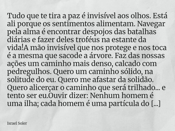 ⁠Tudo que te tira a paz é invisível aos olhos. Está ali porque os sentimentos alimentam. Navegar pela alma é encontrar despojos das batalhas diárias e fazer del... Frase de Israel Soler.