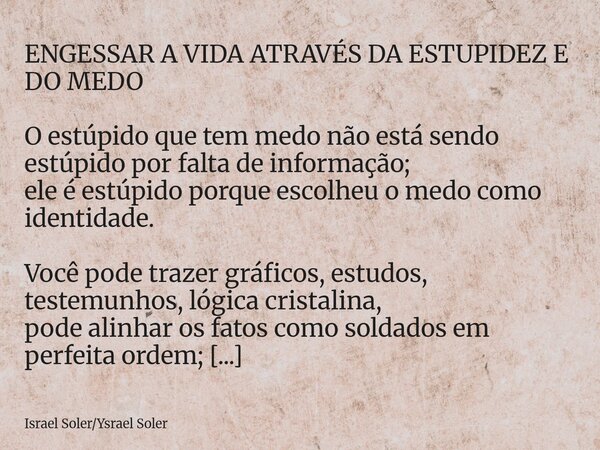 ENGESSAR A VIDA ATRAVÉS DA ESTUPIDEZ E DO MEDO O estúpido que tem medo não está sendo estúpido por falta de informação; ele é estúpido porque escolheu o medo co... Frase de Israel SolerYsrael Soler.