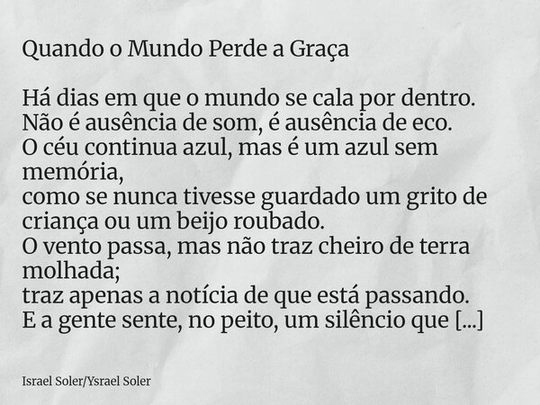 Quando o Mundo Perde a Graça Há dias em que o mundo se cala por dentro. Não é ausência de som, é ausência de eco. O céu continua azul, mas é um azul sem memória... Frase de Israel SolerYsrael Soler.