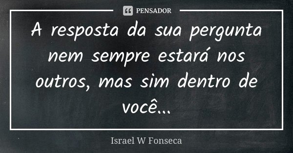 A resposta da sua pergunta nem sempre estará nos outros, mas sim dentro de você...... Frase de Israel W Fonseca.
