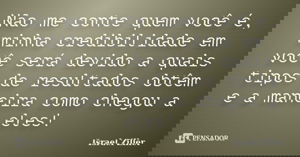Não me conte quem você é, minha credibilidade em você será devido a quais tipos de resultados obtêm e a maneira como chegou a eles!... Frase de Israel Ziller.