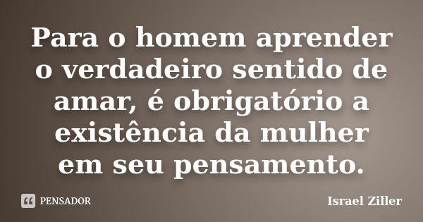 Para o homem aprender o verdadeiro sentido de amar, é obrigatório a existência da mulher em seu pensamento.... Frase de Israel Ziller.