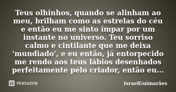 Teus olhinhos, quando se alinham ao meu, brilham como as estrelas do céu e então eu me sinto ímpar por um instante no universo. Teu sorriso calmo e cintilante q... Frase de IsraelGuimarães.