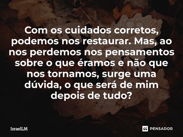 ⁠Com os cuidados corretos, podemos nos restaurar. Mas, ao nos perdemos nos pensamentos sobre o que éramos e não que nos tornamos, surge uma dúvida, o que será d... Frase de IsraelLM.