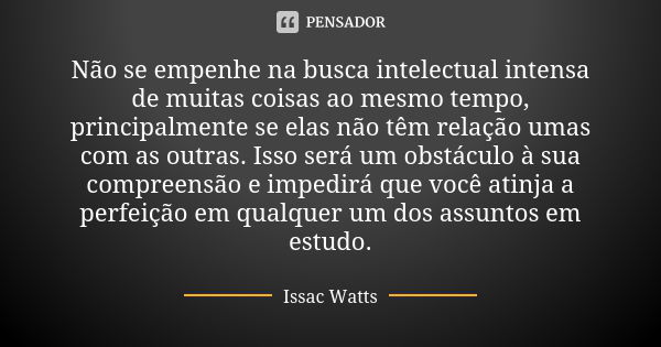 Não se empenhe na busca intelectual intensa de muitas coisas ao mesmo tempo, principalmente se elas não têm relação umas com as outras. Isso será um obstáculo à... Frase de Issac Watts.