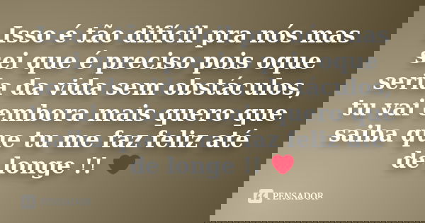 Isso é tão difícil pra nós mas sei que é preciso pois oque seria da vida sem obstáculos, tu vai embora mais quero que saiba que tu me faz feliz até de longe !! ... Frase de Autor Desconhecido.