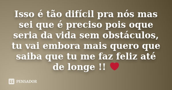 Isso é tão difícil pra nós mas sei que é preciso pois oque seria da vida sem obstáculos, tu vai embora mais quero que saiba que tu me faz feliz até de longe !! ... Frase de Autor Desconhecido.