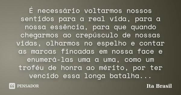 É necessário voltarmos nossos sentidos para a real vida, para a nossa essência, para que quando chegarmos ao crepúsculo de nossas vidas, olharmos no espelho e c... Frase de Ita Brasil.