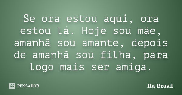 Se ora estou aqui, ora estou lá. Hoje sou mãe, amanhã sou amante, depois de amanhã sou filha, para logo mais ser amiga.... Frase de Ita Brasil.