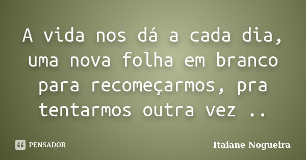 A vida nos dá a cada dia, uma nova folha em branco para recomeçarmos, pra tentarmos outra vez ..... Frase de Itaiane Nogueira.