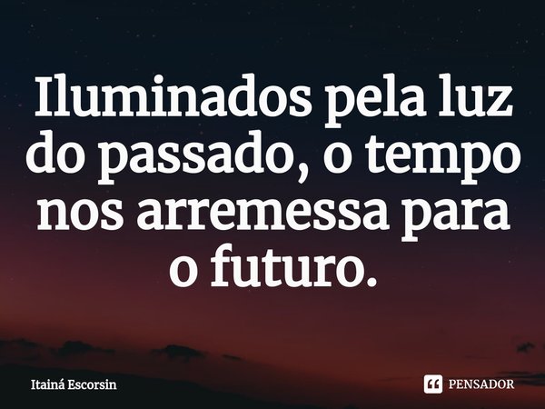 ⁠Iluminados pela luz do passado, o tempo nos arremessa para o futuro.... Frase de Itainá Escorsin.