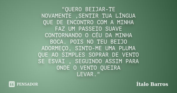 "QUERO BEIJAR-TE NOVAMENTE ,SENTIR TUA LÍNGUA QUE DE ENCONTRO COM A MINHA FAZ UM PASSEIO SUAVE CONTORNANDO O CÉU DA MINHA BOCA. POIS NO TEU BEIJO ADORMEÇO,... Frase de Ítalo Barros.