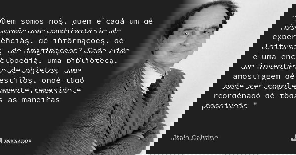"Quem somos nós, quem é cada um de nós senão uma combinatória de experiências, de informações, de leituras, de imaginações? Cada vida é uma enciclopédia, u... Frase de Italo Calvino.