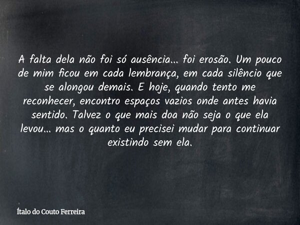 A falta dela não foi só ausência... foi erosão. Um pouco de mim ficou em cada lembrança, em cada silêncio que se alongou demais. E hoje, quando tento me reconhe... Frase de Ítalo do Couto Ferreira.