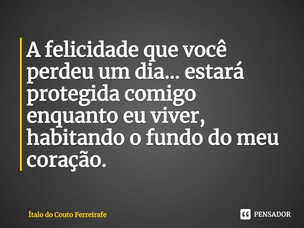 ⁠A felicidade que você perdeu um dia... estará protegida comigo enquanto eu viver, habitando o fundo do meu coração.... Frase de Ítalo do Couto Ferreirafe.