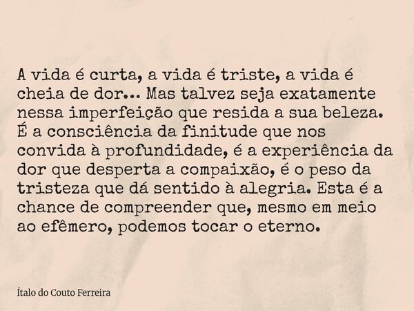 A vida é curta, a vida é triste, a vida é cheia de dor… Mas talvez seja exatamente nessa imperfeição que resida a sua beleza. É a consciência da finitude que no... Frase de Ítalo do Couto Ferreira.