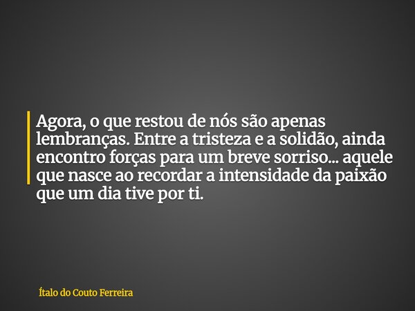 Agora, o que restou de nós são apenas lembranças. Entre a tristeza e a solidão, ainda encontro forças para um breve sorriso... aquele que nasce ao recordar a in... Frase de Ítalo do Couto Ferreira.