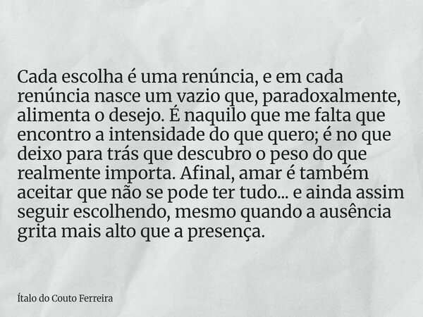 Cada escolha é uma renúncia, e em cada renúncia nasce um vazio que, paradoxalmente, alimenta o desejo. É naquilo que me falta que encontro a intensidade do que ... Frase de Ítalo do Couto Ferreira.