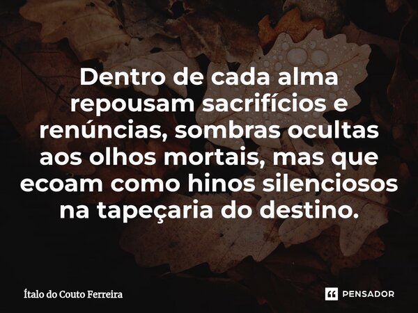 Dentro de cada alma repousam sacrifícios e renúncias, sombras ocultas aos olhos mortais, mas que ecoam como hinos silenciosos na tapeçaria do destino.... Frase de Ítalo do Couto Ferreira.