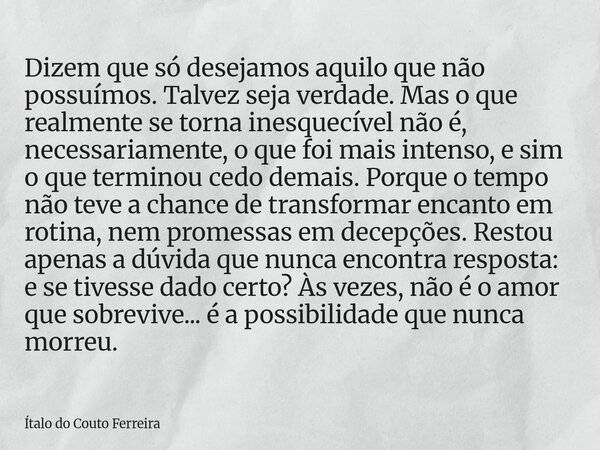 Dizem que só desejamos aquilo que não possuímos. Talvez seja verdade. Mas o que realmente se torna inesquecível não é, necessariamente, o que foi mais intenso, ... Frase de Ítalo do Couto Ferreira.