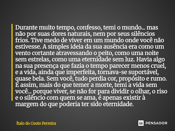 Durante muito tempo, confesso, temi o mundo... mas não por suas dores naturais, nem por seus silêncios frios. Tive medo de viver em um mundo onde você não estiv... Frase de Ítalo do Couto Ferreira.