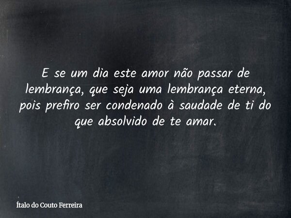 ⁠E se um dia este amor não passar de lembrança, que seja uma lembrança eterna, pois prefiro ser condenado à saudade de ti do que absolvido de te amar.... Frase de Ítalo do Couto Ferreira.