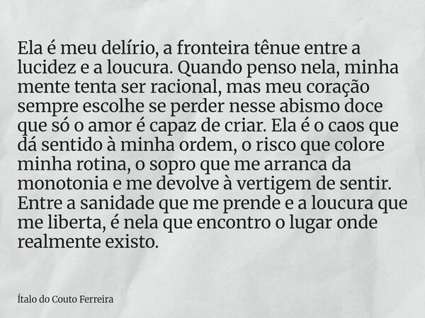 Ela é meu delírio, a fronteira tênue entre a lucidez e a loucura. Quando penso nela, minha mente tenta ser racional, mas meu coração sempre escolhe se perder ne... Frase de Ítalo do Couto Ferreira.