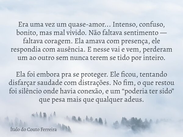 Era uma vez um quase-amor... Intenso, confuso, bonito, mas mal vivido. Não faltava sentimento — faltava coragem. Ela amava com presença, ele respondia com ausên... Frase de Ítalo do Couto Ferreira.