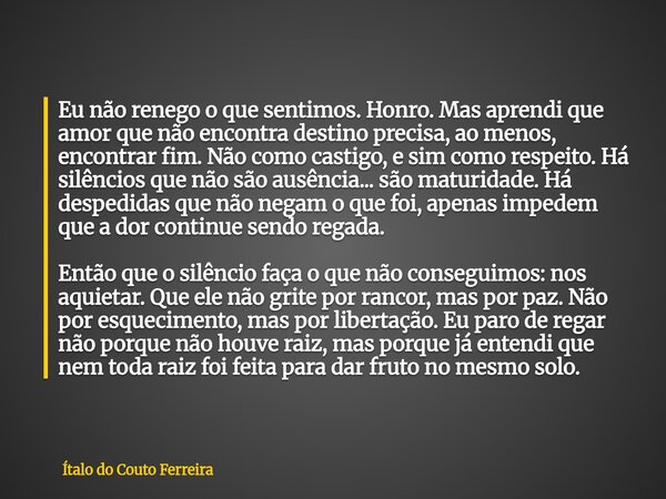 Eu não renego o que sentimos. Honro. Mas aprendi que amor que não encontra destino precisa, ao menos, encontrar fim. Não como castigo, e sim como respeito. Há s... Frase de Ítalo do Couto Ferreira.