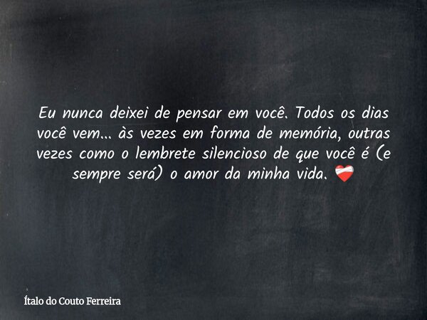 Eu nunca deixei de pensar em você. Todos os dias você vem... às vezes em forma de memória, outras vezes como o lembrete silencioso de que você é (e sempre será)... Frase de Ítalo do Couto Ferreira.
