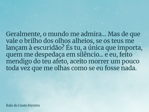Geralmente, o mundo me admira… Mas de que vale o brilho dos olhos alheios, se os teus me lançam à escuridão? És tu, a única que importa, quem me despedaça em si... Frase de Ítalo do Couto Ferreira.