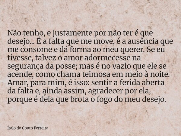 Não tenho, e justamente por não ter é que desejo... É a falta que me move, é a ausência que me consome e dá forma ao meu querer. Se eu tivesse, talvez o amor ad... Frase de Ítalo do Couto Ferreira.