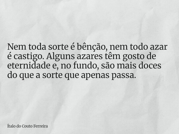 Nem toda sorte é bênção, nem todo azar é castigo. Alguns azares têm gosto de eternidade e, no fundo, são mais doces do que a sorte que apenas passa.... Frase de Ítalo do Couto Ferreira.