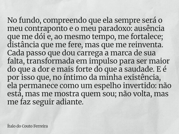 No fundo, compreendo que ela sempre será o meu contraponto e o meu paradoxo: ausência que me dói e, ao mesmo tempo, me fortalece; distância que me fere, mas que... Frase de Ítalo do Couto Ferreira.