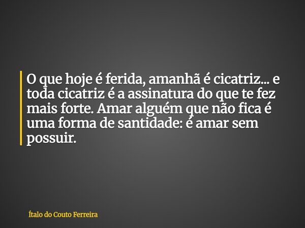 O que hoje é ferida, amanhã é cicatriz... e toda cicatriz é a assinatura do que te fez mais forte. Amar alguém que não fica é uma forma de santidade: é amar sem... Frase de Ítalo do Couto Ferreira.