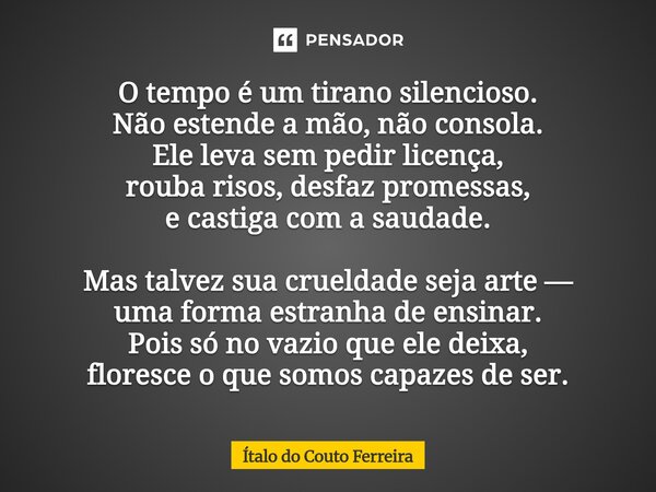 O tempo é um tirano silencioso. Não estende a mão, não consola. Ele leva sem pedir licença, rouba risos, desfaz promessas, e castiga com a saudade. Mas talvez ... Frase de Ítalo do Couto Ferreira.