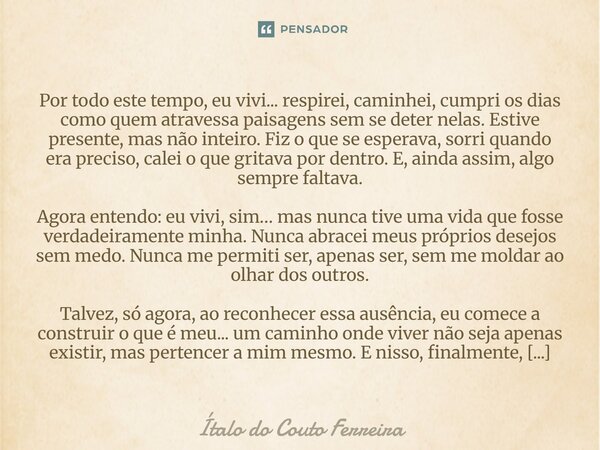 Por todo este tempo, eu vivi... respirei, caminhei, cumpri os dias como quem atravessa paisagens sem se deter nelas. Estive presente, mas não inteiro. Fiz o que... Frase de Ítalo do Couto Ferreira.