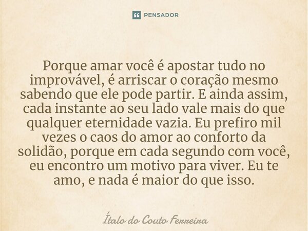 ⁠Porque amar você é apostar tudo no improvável, é arriscar o coração mesmo sabendo que ele pode partir. E ainda assim, cada instante ao seu lado vale mais do qu... Frase de Ítalo do Couto Ferreira.