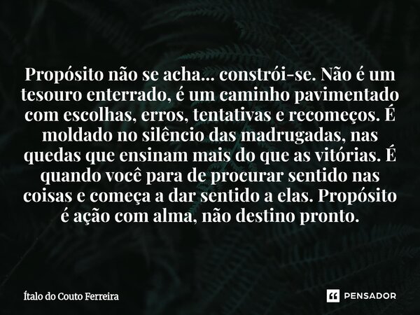 Propósito não se acha... constrói-se. Não é um tesouro enterrado, é um caminho pavimentado com escolhas, erros, tentativas e recomeços. É moldado no silêncio da... Frase de Ítalo do Couto Ferreira.