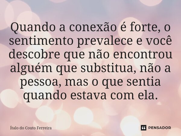 ⁠Quando a conexão é forte, o sentimento prevalece e você descobre que não encontrou alguém que substitua, não a pessoa, mas o que sentia quando estava com ela.... Frase de Ítalo do Couto Ferreira.