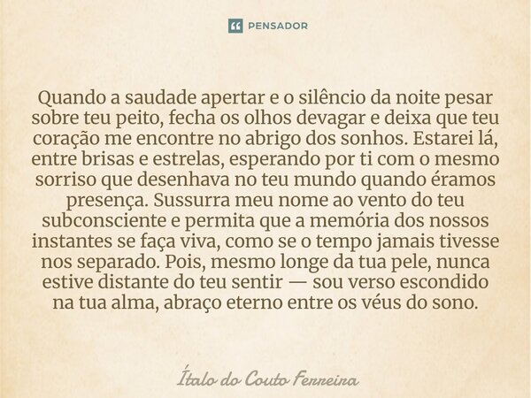 Quando a saudade apertar e o silêncio da noite pesar sobre teu peito, fecha os olhos devagar e deixa que teu coração me encontre no abrigo dos sonhos. Estarei ... Frase de Ítalo do Couto Ferreira.