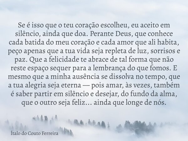 Se é isso que o teu coração escolheu, eu aceito em silêncio, ainda que doa. Perante Deus, que conhece cada batida do meu coração e cada amor que ali habita, peç... Frase de Ítalo do Couto Ferreira.