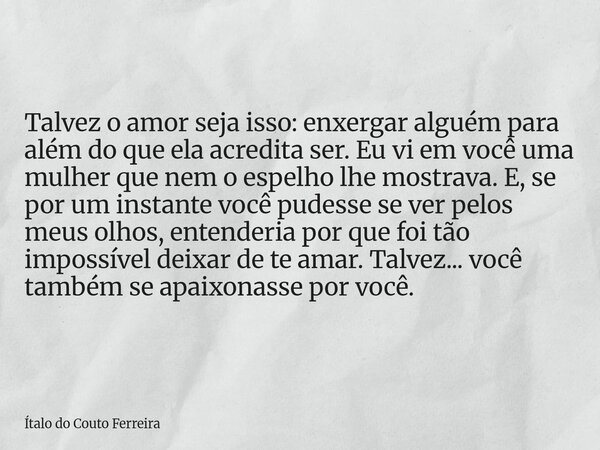 Talvez o amor seja isso: enxergar alguém para além do que ela acredita ser. Eu vi em você uma mulher que nem o espelho lhe mostrava. E, se por um instante você ... Frase de Ítalo do Couto Ferreira.