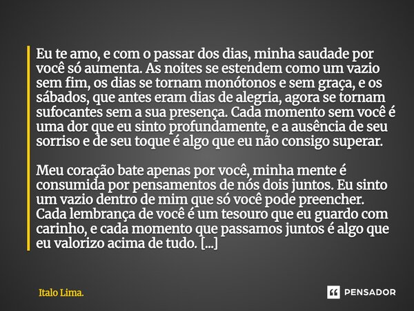 Eu te amo, e com o passar dos dias, minha saudade por você só aumenta. As noites se estendem como um vazio sem fim, os dias se tornam monótonos e sem graça, e... Frase de Italo Lima..
